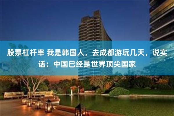 股票杠杆率 我是韩国人，去成都游玩几天，说实话：中国已经是世界顶尖国家