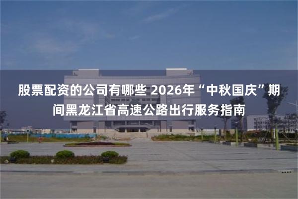 股票配资的公司有哪些 2026年“中秋国庆”期间黑龙江省高速公路出行服务指南