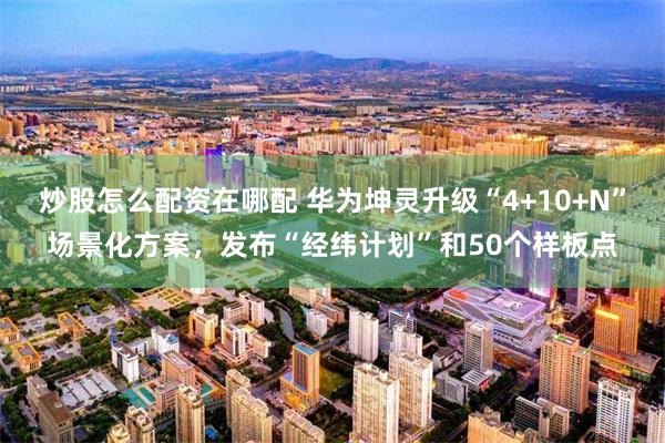 炒股怎么配资在哪配 华为坤灵升级“4+10+N”场景化方案，发布“经纬计划”和50个样板点
