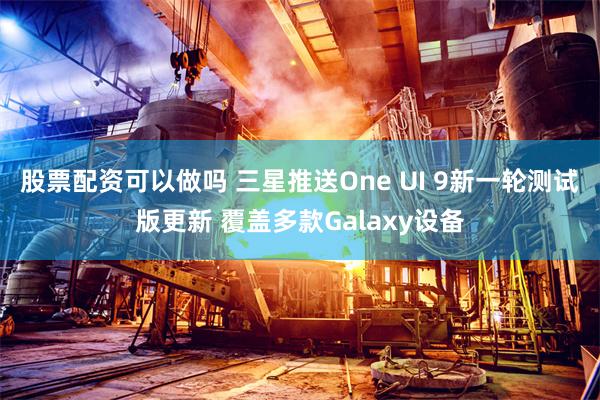 股票配资可以做吗 三星推送One UI 9新一轮测试版更新 覆盖多款Galaxy设备