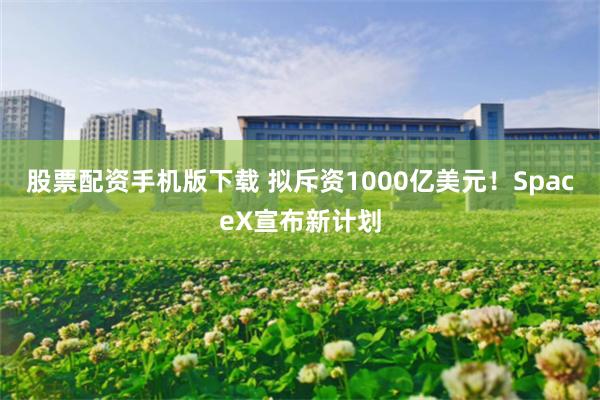 股票配资手机版下载 拟斥资1000亿美元！SpaceX宣布新计划