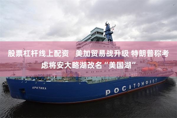 股票杠杆线上配资   美加贸易战升级 特朗普称考虑将安大略湖改名“美国湖”