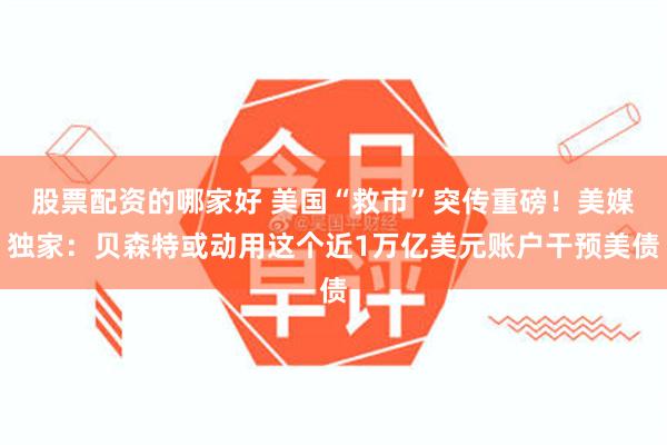 股票配资的哪家好 美国“救市”突传重磅！美媒独家：贝森特或动用这个近1万亿美元账户干预美债
