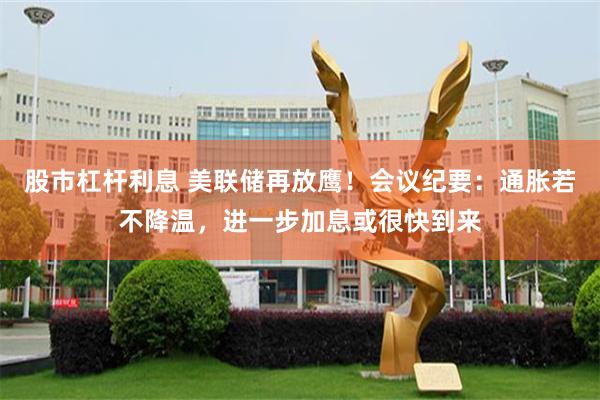 股市杠杆利息 美联储再放鹰！会议纪要：通胀若不降温，进一步加息或很快到来