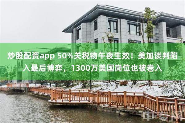 炒股配资app 50%关税物午夜生效！美加谈判陷入最后博弈，1300万美国岗位也被卷入