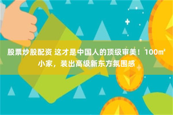 股票炒股配资 这才是中国人的顶级审美！100㎡小家，装出高级新东方氛围感