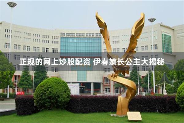 正规的网上炒股配资 伊春嫡长公主大揭秘