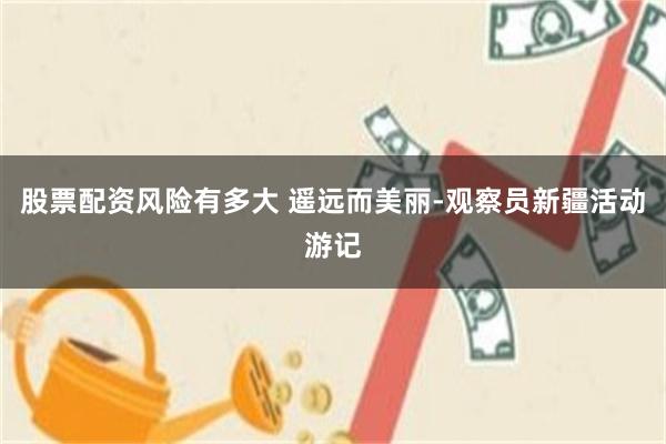 股票配资风险有多大 遥远而美丽-观察员新疆活动游记