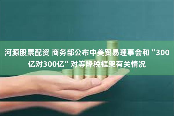 河源股票配资 商务部公布中美贸易理事会和“300亿对300亿”对等降税框架有关情况