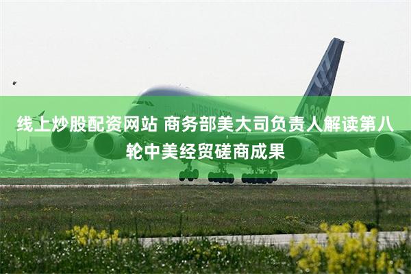 线上炒股配资网站 商务部美大司负责人解读第八轮中美经贸磋商成果