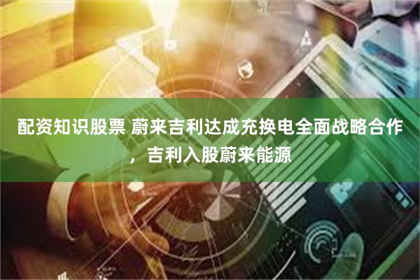 配资知识股票 蔚来吉利达成充换电全面战略合作，吉利入股蔚来能源