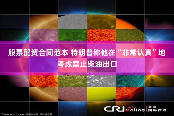 股票配资合同范本 特朗普称他在“非常认真”地考虑禁止柴油出口