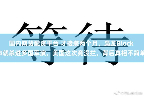 国内期货配资平台 才接装两个月，枭龙Block 3就杀进多国军演，美国这次竟没拦，背后真相不简单