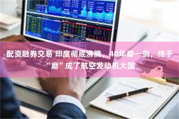 配资融券交易 印度彻底沸腾，40年磨一剑，终于“磨”成了航空发动机大国