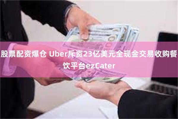 股票配资爆仓 Uber斥资23亿美元全现金交易收购餐饮平台ezCater