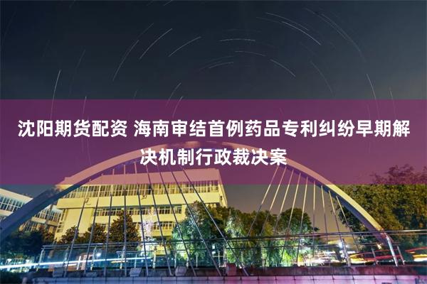 沈阳期货配资 海南审结首例药品专利纠纷早期解决机制行政裁决案