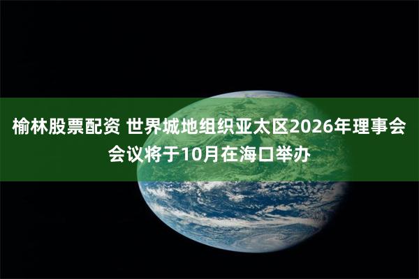 榆林股票配资 世界城地组织亚太区2026年理事会会议将于10月在海口举办