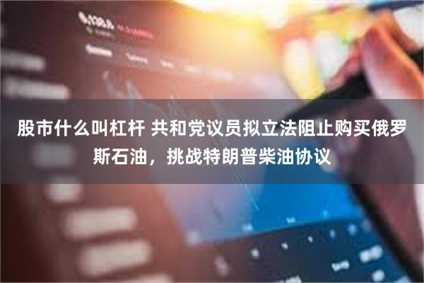 股市什么叫杠杆 共和党议员拟立法阻止购买俄罗斯石油，挑战特朗普柴油协议