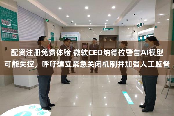 配资注册免费体验 微软CEO纳德拉警告AI模型可能失控，呼吁建立紧急关闭机制并加强人工监督