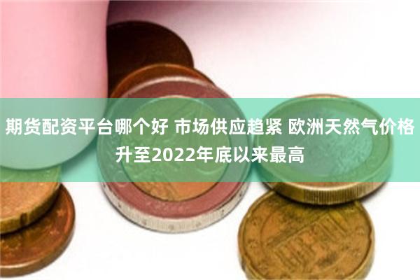 期货配资平台哪个好 市场供应趋紧 欧洲天然气价格升至2022年底以来最高