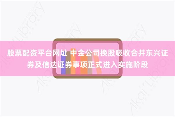 股票配资平台网址 中金公司换股吸收合并东兴证券及信达证券事项正式进入实施阶段