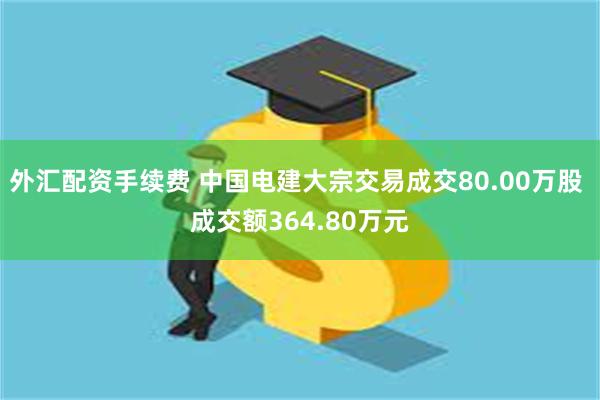 外汇配资手续费 中国电建大宗交易成交80.00万股 成交额364.80万元