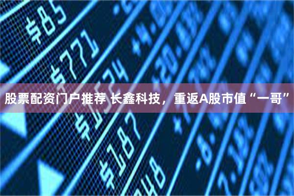 股票配资门户推荐 长鑫科技，重返A股市值“一哥”