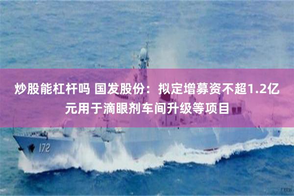 炒股能杠杆吗 国发股份：拟定增募资不超1.2亿元用于滴眼剂车间升级等项目