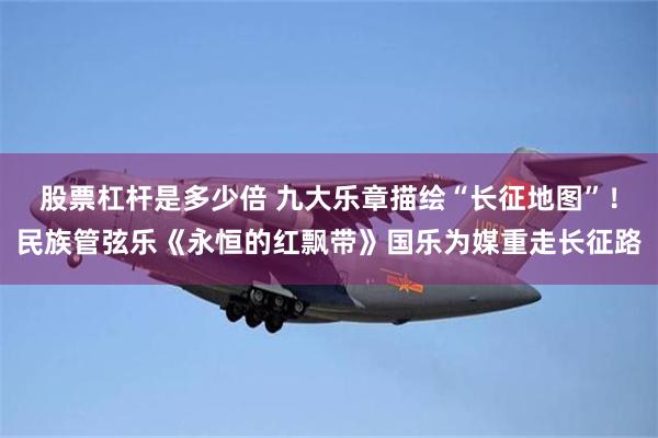 股票杠杆是多少倍 九大乐章描绘“长征地图”！民族管弦乐《永恒的红飘带》国乐为媒重走长征路