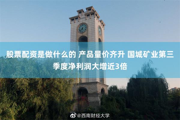 股票配资是做什么的 产品量价齐升 国城矿业第三季度净利润大增近3倍
