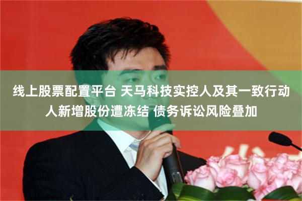 线上股票配置平台 天马科技实控人及其一致行动人新增股份遭冻结 债务诉讼风险叠加