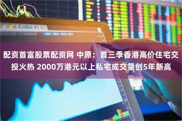 配资首富股票配资网 中原：首三季香港高价住宅交投火热 2000万港元以上私宅成交量创5年新高