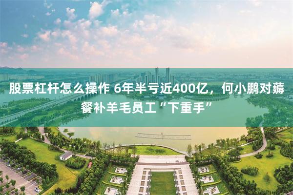 股票杠杆怎么操作 6年半亏近400亿，何小鹏对薅餐补羊毛员工“下重手”