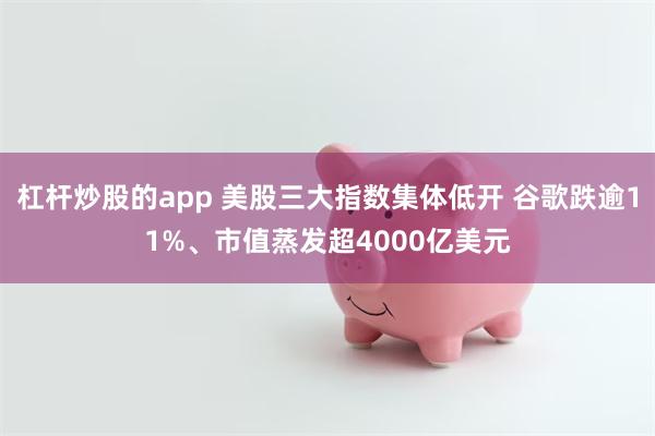 杠杆炒股的app 美股三大指数集体低开 谷歌跌逾11%、市值蒸发超4000亿美元